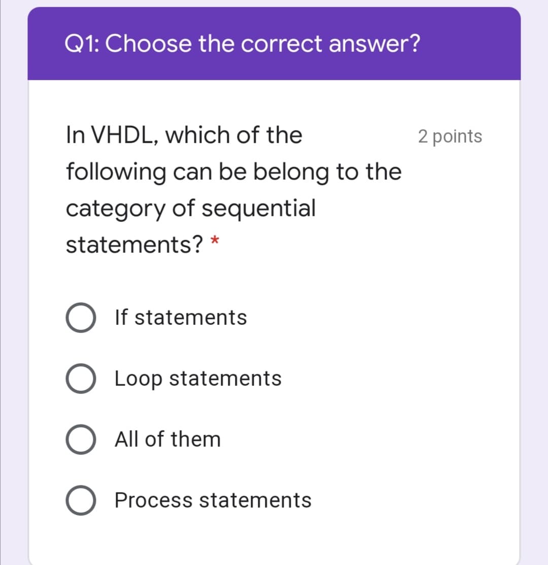 Q1: Choose the correct answer?
In VHDL, which of the
2 points
following can be belong to the
category of sequential
statements? *
If statements
O Loop statements
All of them
Process statements
