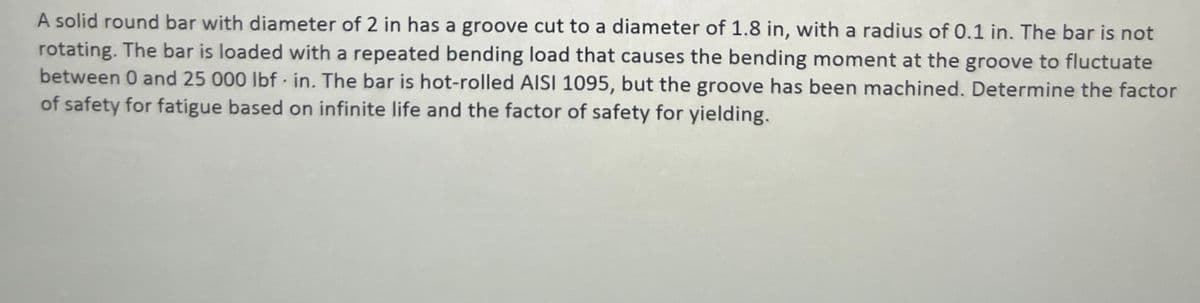 A solid round bar with diameter of 2 in has a groove cut to a diameter of 1.8 in, with a radius of 0.1 in. The bar is not
rotating. The bar is loaded with a repeated bending load that causes the bending moment at the groove to fluctuate
between 0 and 25 000 lbf in. The bar is hot-rolled AISI 1095, but the groove has been machined. Determine the factor
of safety for fatigue based on infinite life and the factor of safety for yielding.
.