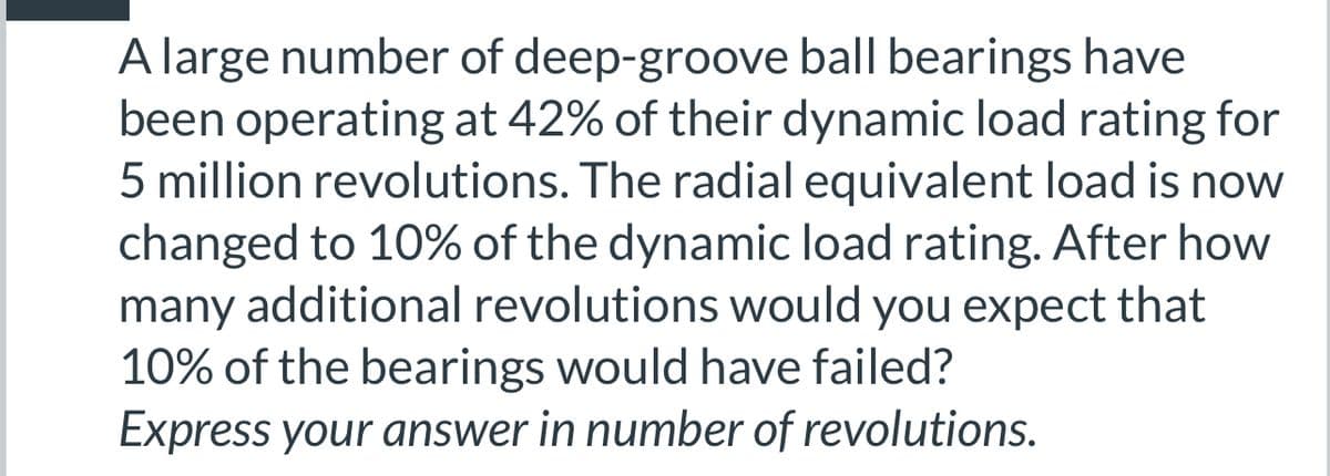 A large number of deep-groove ball bearings have
been operating at 42% of their dynamic load rating for
5 million revolutions. The radial equivalent load is now
changed to 10% of the dynamic load rating. After how
many additional revolutions would you expect that
10% of the bearings would have failed?
Express your answer in number of revolutions.