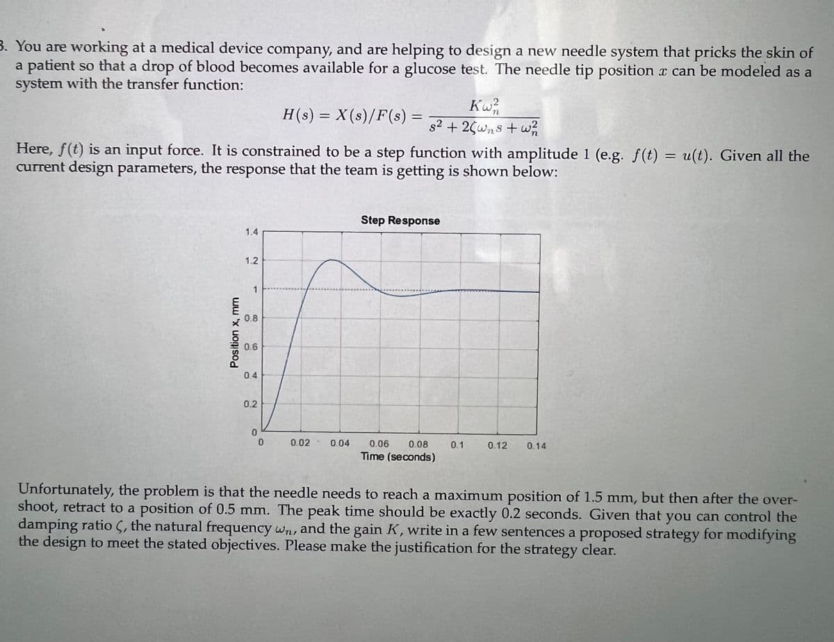 3. You are working at a medical device company, and are helping to design a new needle system that pricks the skin of
a patient so that a drop of blood becomes available for a glucose test. The needle tip position a can be modeled as a
system with the transfer function:
Position x, mm
Here, f(t) is an input force. It is constrained to be a step function with amplitude 1 (e.g. f(t) = u(t). Given all the
current design parameters, the response that the team is getting is shown below:
1.4
1.2
1
0.8
0.6
0.4
0.2
0
H(s) = X(s)/F(s) =
0
Kw2/20
s² + 25wns + w²/12
0.02 0.04
Step Response
0.06 0.08
Time (seconds)
0.1
0.12 0.14
Unfortunately, the problem is that the needle needs to reach a maximum position of 1.5 mm, but then after the over-
shoot, retract to a position of 0.5 mm. The peak time should be exactly 0.2 seconds. Given that you can control the
damping ratio , the natural frequency wn, and the gain K, write in a few sentences a proposed strategy for modifying
the design to meet the stated objectives. Please make the justification for the strategy clear.