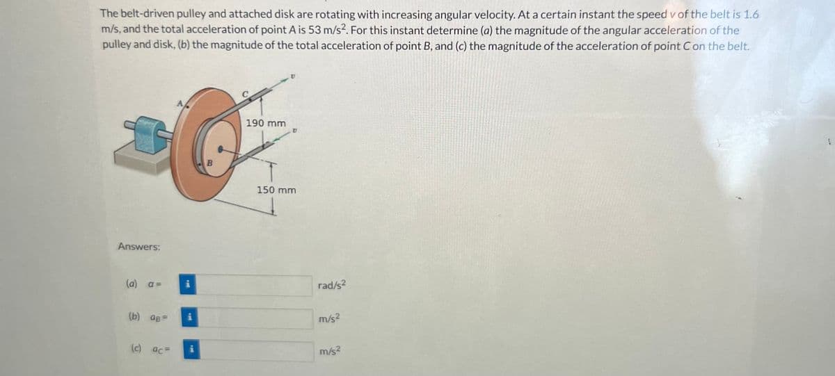 The belt-driven pulley and attached disk are rotating with increasing angular velocity. At a certain instant the speed v of the belt is 1.6
m/s, and the total acceleration of point A is 53 m/s². For this instant determine (a) the magnitude of the angular acceleration of the
pulley and disk, (b) the magnitude of the total acceleration of point B, and (c) the magnitude of the acceleration of point C on the belt.
Answers:
(a) a=
(b) aB=
(c) ac=
i
P
B
190 mm
150 mm
rad/s²
m/s²
m/s²