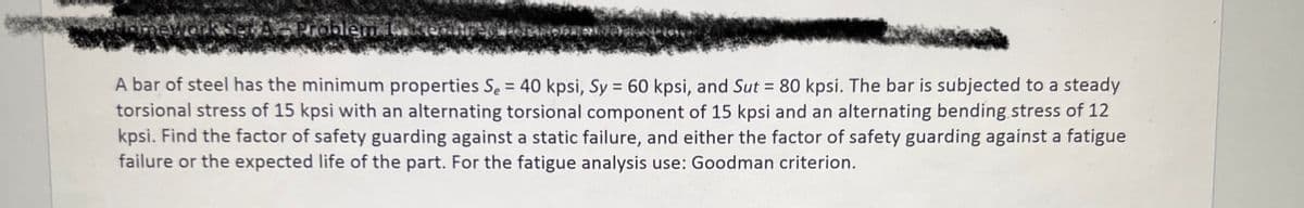 oblem 100
A bar of steel has the minimum properties S₂ = 40 kpsi, Sy = 60 kpsi, and Sut = 80 kpsi. The bar is subjected to a steady
torsional stress of 15 kpsi with an alternating torsional component of 15 kpsi and an alternating bending stress of 12
kpsi. Find the factor of safety guarding against a static failure, and either the factor of safety guarding against a fatigue
failure or the expected life of the part. For the fatigue analysis use: Goodman criterion.