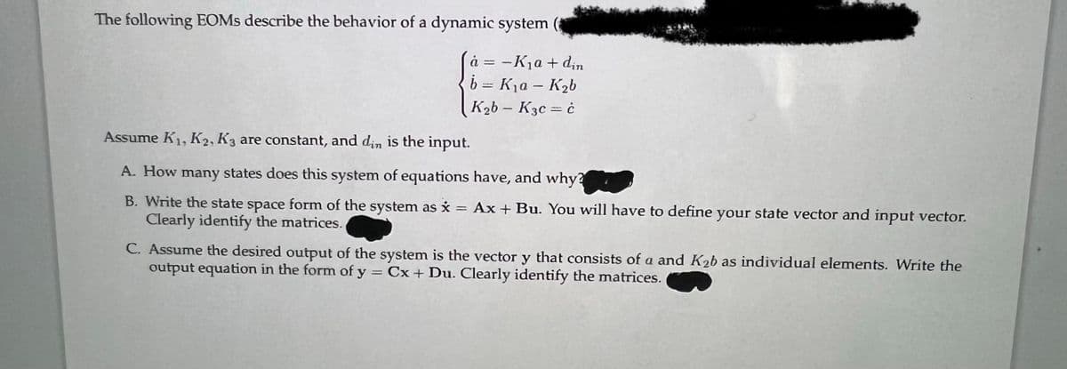 The following EOMs describe the behavior of a dynamic system (
à =
-K₁a + din
b = K₁a - K₂b
K₂b - K3c = ċ
Assume K₁, K2, K3 are constant, and din is the input.
A. How many states does this system of equations have, and why?
B. Write the state space form of the system as x = Ax + Bu. You will have to define your state vector and input vector.
Clearly identify the matrices.
C. Assume the desired output of the system is the vector y that consists of a and K₂b as individual elements. Write the
output equation in the form of y = Cx + Du. Clearly identify the matrices.