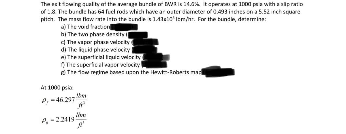 The exit flowing quality of the average bundle of BWR is 14.6%. It operates at 1000 psia with a slip ratio
of 1.8. The bundle has 64 fuel rods which have an outer diameter of 0.493 inches on a 5.52 inch square
pitch. The mass flow rate into the bundle is 1.43x105 Ibm/hr. For the bundle, determine:
a) The void fraction
b) The two phase density
c) The vapor phase velocity
d) The liquid phase velocity
e) The superficial liquid velocity
f) The superficial vapor velocity
g) The flow regime based upon the Hewitt-Roberts map
At 1000 psia:
P=46.297-
Pg
= 2.2419
lbm
ft.
Ibm
ft.