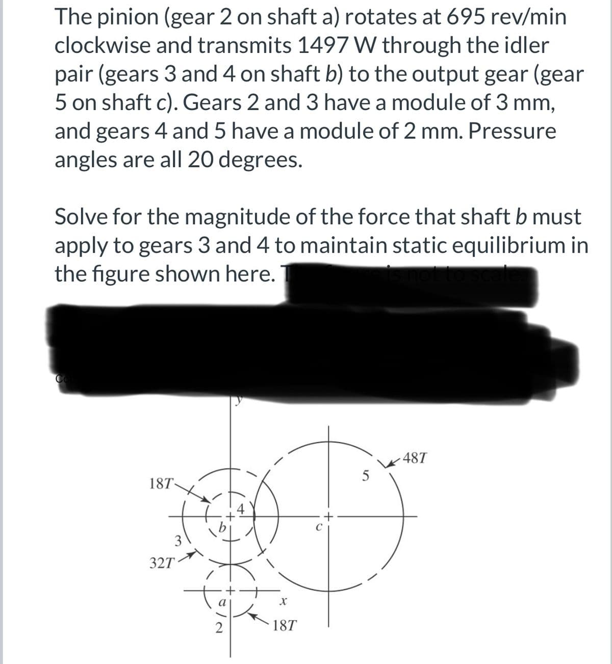 The pinion (gear 2 on shaft a) rotates at 695 rev/min
clockwise and transmits 1497 W through the idler
pair (gears 3 and 4 on shaft b) to the output gear (gear
5 on shaft c). Gears 2 and 3 have a module of 3 mm,
and gears 4 and 5 have a module of 2 mm. Pressure
angles are all 20 degrees.
Solve for the magnitude of the force that shaft b must
apply to gears 3 and 4 to maintain static equilibrium in
the figure shown here.
Co
18T-
327
X
18T
5
-48T