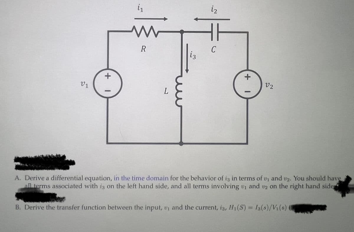 V1
+
1
i₁
R
L
13
i₂
C
+
1
V2
A. Derive a differential equation, in the time domain for the behavior of i3 in terms of v₁ and v2. You should have
all terms associated with is on the left hand side, and all terms involving v₁ and v2 on the right hand side
B. Derive the transfer function between the input, vi and the current, i3, H₁(S) = 13(s)/V₁ (8)