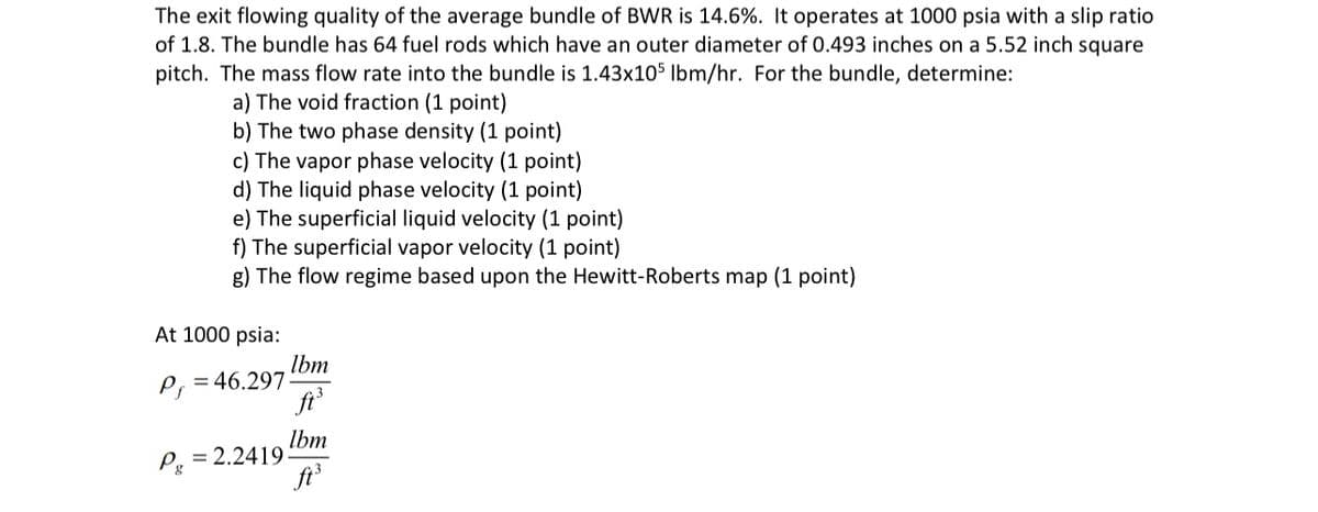 The exit flowing quality of the average bundle of BWR is 14.6%. It operates at 1000 psia with a slip ratio
of 1.8. The bundle has 64 fuel rods which have an outer diameter of 0.493 inches on a 5.52 inch square
pitch. The mass flow rate into the bundle is 1.43x105 lbm/hr. For the bundle, determine:
a) The void fraction (1 point)
b) The two phase density (1 point)
c) The vapor phase velocity (1 point)
d) The liquid phase velocity (1 point)
e) The superficial liquid velocity (1 point)
f) The superficial vapor velocity (1 point)
g) The flow regime based upon the Hewitt-Roberts map (1 point)
At 1000 psia:
P=46.297-
Pg
= 2.2419
Ibm
ft.
Ibm
ft.