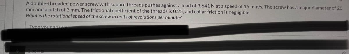 4
A double-threaded power screw with square threads pushes against a load of 3,641 N at a speed of 15 mm/s. The screw has a major diameter of 20
mm and a pitch of 3 mm. The frictional coefficient of the threads is 0.25, and collar friction is negligible.
What is the rotational speed of the screw in units of revolutions per minute?
Type your answer
2 points