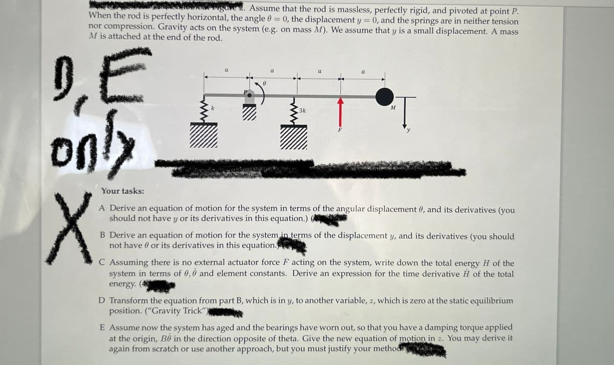 igure 2. Assume that the rod is massless, perfectly rigid, and pivoted at point P.
When the rod is perfectly horizontal, the angle 0 = 0, the displacement y 0, and the springs are in neither tension
nor compression. Gravity acts on the system (e.g. on mass M). We assume that y is a small displacement. A mass
M is attached at the end of the rod.
DE
only
225
Your tasks:
X
k
0
3k
a
F
a
M
y
A Derive an equation of motion for the system in terms of the angular displacement 0, and its derivatives (you
should not have y or its derivatives in this equation.)
B Derive an equation of motion for the system in terms of the displacement y, and its derivatives (you should
not have or its derivatives in this equation.
C Assuming there is no external actuator force F acting on the system, write down the total energy H of the
system in terms of 0,0 and element constants. Derive an expression for the time derivative H of the total
energy.
D Transform the equation from part B, which is in y, to another variable, z, which is zero at the static equilibrium
position. ("Gravity Trick")
E Assume now the system has aged and the bearings have worn out, so that you have a damping torque applied
at the origin, Be in the direction opposite of theta. Give the new equation of motion in z. You may derive it
again from scratch or use another approach, but you must justify your method