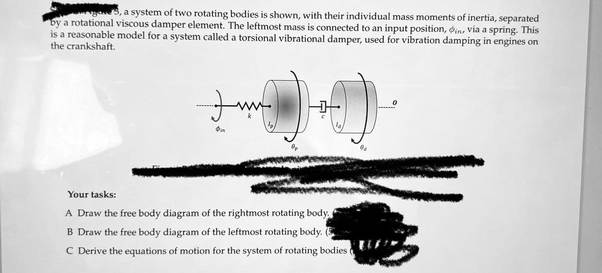 5, a system of two rotating bodies is shown, with their individual mass moments of inertia, separated
by a rotational viscous damper element. The leftmost mass is connected to an input position, in, via a spring. This
is a reasonable model for a system called a torsional vibrational damper, used for vibration damping in engines on
the crankshaft.
Фіп
k
Ip
Op
la
Your tasks:
A Draw the free body diagram of the rightmost rotating body.
B Draw the free body diagram of the leftmost rotating body. (5
C Derive the equations of motion for the system of rotating bodies
0 a
0