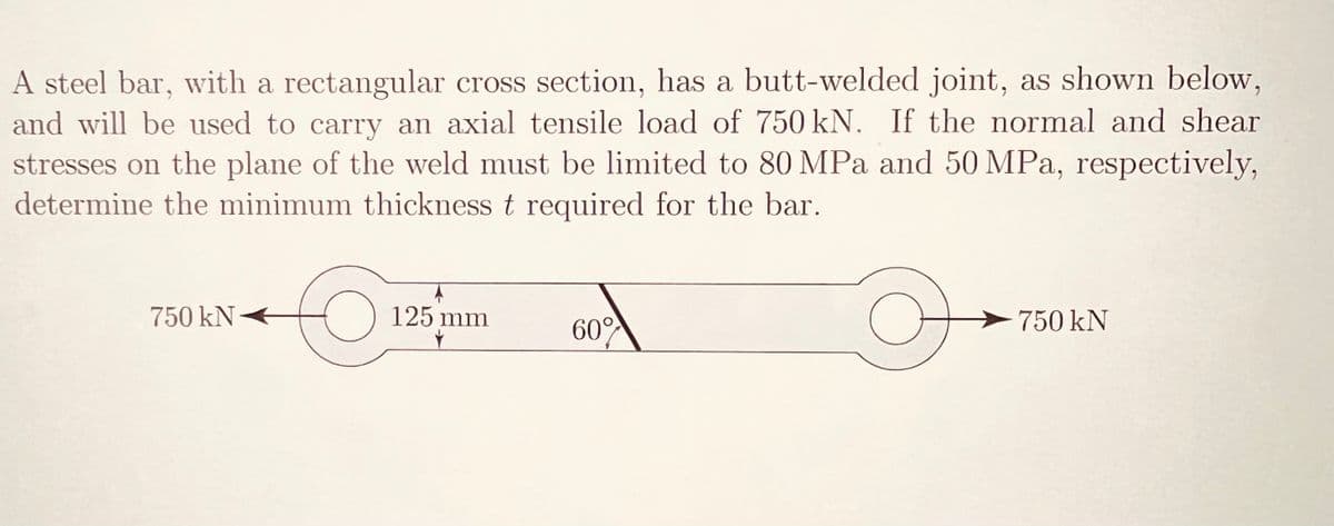 A steel bar, with a rectangular cross section, has a butt-welded joint, as shown below,
and will be used to carry an axial tensile load of 750 kN. If the normal and shear
stresses on the plane of the weld must be limited to 80 MPa and 50 MPa, respectively,
determine the minimum thickness t required for the bar.
750 kN
125 mm
60%
O
750 kN