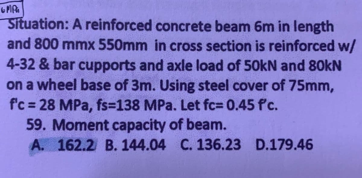 Situation: A reinforced concrete beam 6m in length
and 800 mmx 550mm in cross section is reinforced w/
4-32 & bar cupports and axle load of 50kN and 80kN
on a wheel base of 3m. Using steel cover of 75mm,
f'c 28 MPa, fs-138 MPa. Let fc= 0.45 f'c.
59. Moment capacity of beam.
A. 162.2 B. 144.04 C. 136.23 D.179.46
