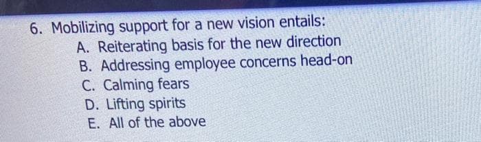 6. Mobilizing support for a new vision entails:
A. Reiterating basis for the new direction
B. Addressing employee concerns head-on
C. Calming fears
D. Lifting spirits
E. All of the above