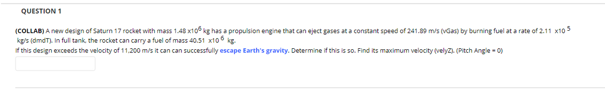 QUESTION 1
(COLLAB) A new design of Saturn 17 rocket with mass 1.48 x106 kg has a propulsion engine that can eject gases at a constant speed of 241.89 m/s (vGas) by burning fuel at a rate of 2.11 x10 5
kg/s (dmdT). In full tank, the rocket can carry a fuel of mass 40.51 x10 6
If this design exceeds the velocity of 11,200 m/s it can can successfully escape Earth's gravity. Determine if this is so. Find its maximum velocity (velyz). (Pitch Angle = 0)
kg.
