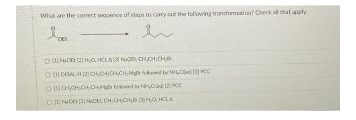 What are the correct sequence of steps to carry out the following transformation? Check all that apply.
er
OEL
O 11) NaOEt [2] H,O, HCI, A (3] NaOEt, CH,CH,CH,Br
O 1) DIBAL-H (2] CH CH;CH,CH,MgBr followed by NH,C((aq) [3] PCC
D 11) CH;CH,CH,CH,MgBr followed by NH,CI(aq) [2) PCC
O 11) NaOEt (2)] NAOEL, CH,CH,CH,Br [3] H,O, HCI, A
