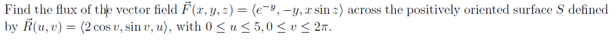 Find the flux of the vector field F (x, y, z) = (e-Y,-y,x sin z) across the positively oriented surface S defined
by R(u, v) = (2 cos v, sin v, u), with 0 <u < 5,0 < v< 2ñ.
