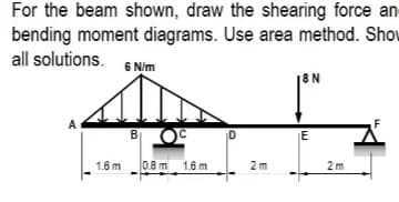For the beam shown, draw the shearing force an
bending moment diagrams. Use area method. Shov
all solutions. 6 Nim
|8N
A
B
1.6 m0.8 m. 1.6 m
2 m
2m
