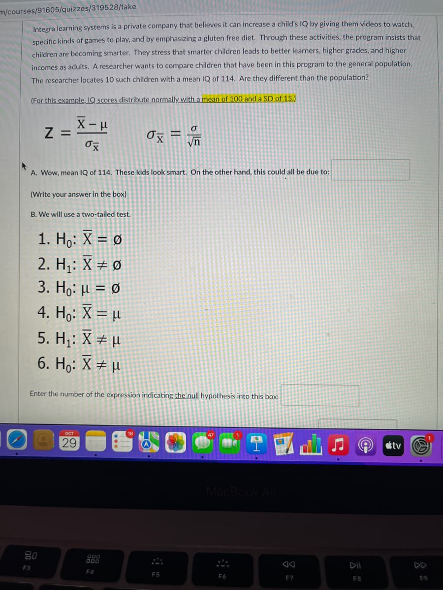 m/courses/91605/quizzes/319528/take
Integra learning systems is a private company that believes it can increase a child's IQ by giving them videos to watch,
specific kinds of games to play, and by emphasizing a gluten free diet. Through these activities, the program insists that
children are becoming smarter. They stress that smarter children leads to better learners, higher grades, and higher
incomes as adults. A researcher wants to compare children that have been in this program to the general population.
The researcher locates 10 such children with a mean IQ of 114. Are they different than the population?
(For this example, IQ scores distribute normally with a mean of 100 and a SD of 15.)
Z =
x-μ
ox
F
A. Wow, mean IQ of 114. These kids look smart. On the other hand, this could all be due to:
(Write your answer in the box)
B. We will use a two-tailed test.
1. Ho: X = Ø
2. H₁: X Ø
.
3. Ho: μ = 0
4. Ho: X = μ
5. H₁: X = µ
6. Ho: X = μ
80
F3
Enter the number of the expression indicating the null hypothesis into this box:
OCT
29
0x =
000
F4
F5
1
F6
a
MacBook Air
F7
DII
F8
tv
F9