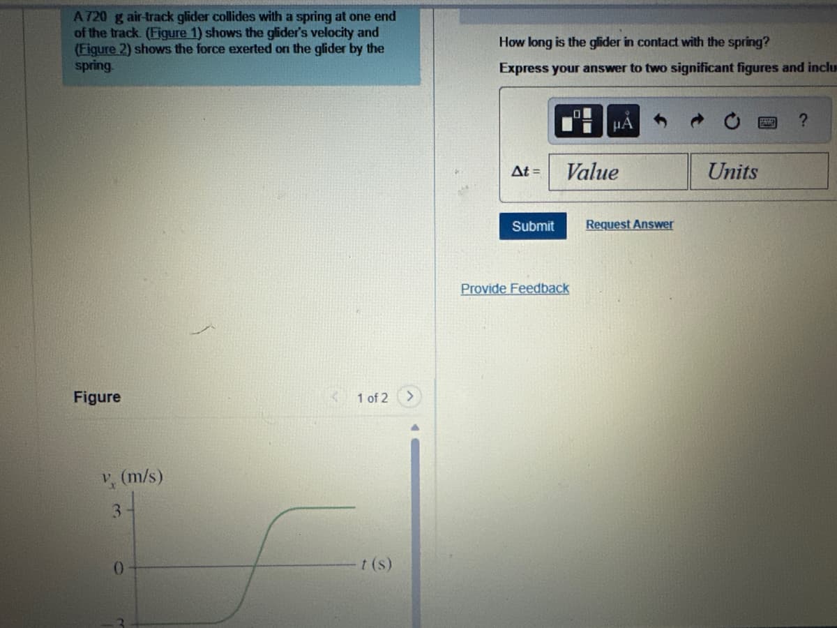 A720 g air-track glider collides with a spring at one end
of the track. (Figure 1) shows the glider's velocity and
(Figure 2) shows the force exerted on the glider by the
spring.
How long is the glider in contact with the spring?
Express your answer to two significant figures and inclu
Figure
v. (m/s)
3
0
1 of 2
t(s)
HA
?
At =
Value
Units
Submit
Request Answer
Provide Feedback