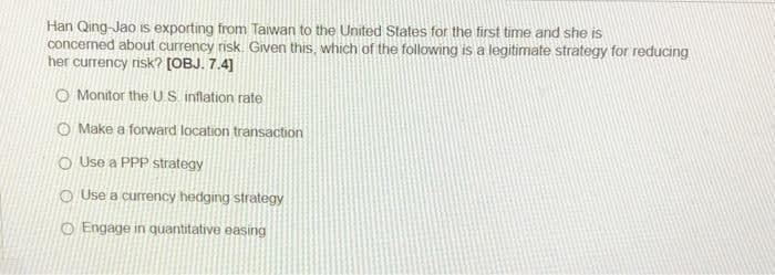 Han Qing-Jao is exporting from Taiwan to the United States for the first time and she is
concerned about currency risk. Given this, which of the following is a legitimate strategy for reducing
her currency risk? [OBJ. 7.4]
O Monitor the US.inflation rate
O Make a forward location transaction
o Use a PPP strategy
O Use a currency hedging strategy
O Engage in quantitative easing
