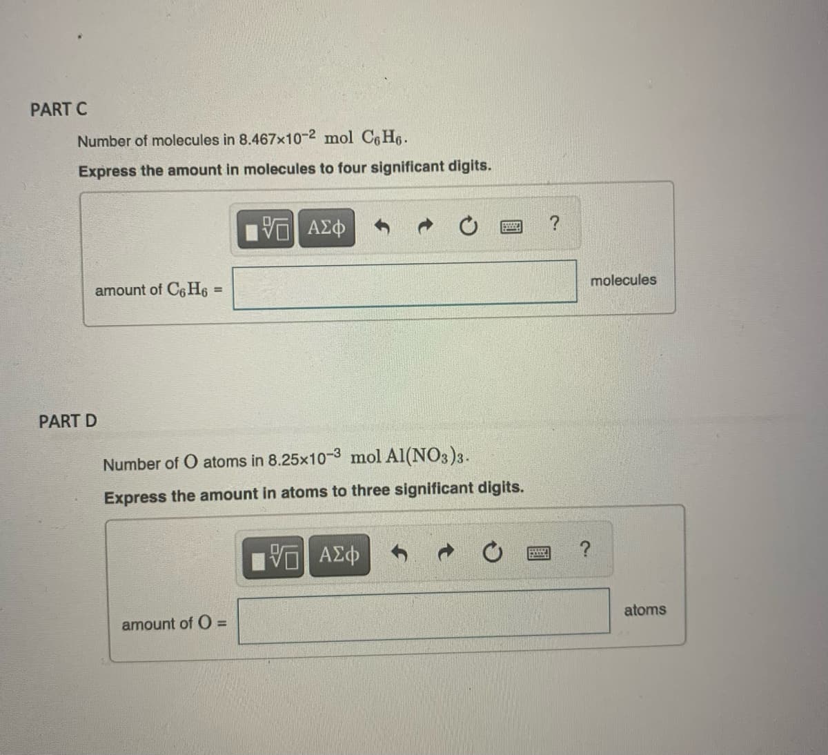 PART C
Number of molecules in 8.467x10-2 mol C6H6.
Express the amount in molecules to four significant digits.
amount of C6H6 =
PART D
V
amount of O =
ΑΣΦ
Number of O atoms in 8.25x10-3 mol Al(NO3)3.
Express the amount in atoms to three significant digits.
ΨΕ ΑΣΦ
B
?
molecules
atoms