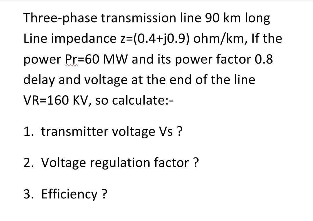 Three-phase transmission line 90 km long
Line impedance z=(0.4+j0.9) ohm/km, If the
power Pr=60 MW and its power factor 0.8
delay and voltage at the end of the line
VR=160 KV, so calculate:-
1. transmitter voltage Vs?
2. Voltage regulation factor ?
3. Efficiency ?

