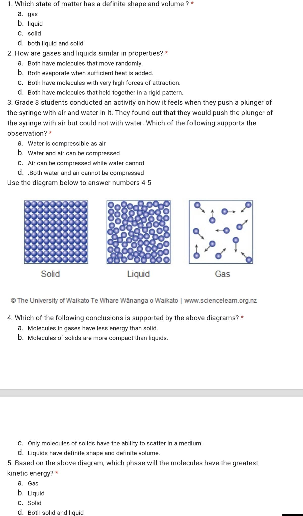 1. Which state of matter has a definite shape and volume ? *
a. gas
b. liquid
C. solid
d. both liquid and solid
2. How are gases and liquids similar in properties? *
a. Both have molecules that move randomly.
b. Both evaporate when sufficient heat is added.
C. Both have molecules with very high forces of attraction.
d. Both have molecules that held together in a rigid pattern.
3. Grade 8 students conducted an activity on how it feels when they push a plunger of
the syringe with air and water in it. They found out that they would push the plunger of
the syringe with air but could not with water. Which of the following supports the
observation? *
a. Water is compressible as air
b. Water and air can be compressed
C. Air can be compressed while water cannot
d. .Both water and air cannot be compressed
Use the diagram below to answer numbers 4-5
Solid
Liquid
Gas
The University of Waikato Te Whare Wänanga o Waikato | www.sciencelearn.org.nz
4. Which of the following conclusions is supported by the above diagrams? *
a. Molecules in gases have less energy than solid.
b. Molecules of solids are more compact than liquids.
C. Only molecules of solids have the ability to scatter in a medium.
d. Liquids have definite shape and definite volume.
5. Based on the above diagram, which phase will the molecules have the greatest
kinetic energy? *
a. Gas
b. Liquid
C. Solid
d. Both solid and liquid
