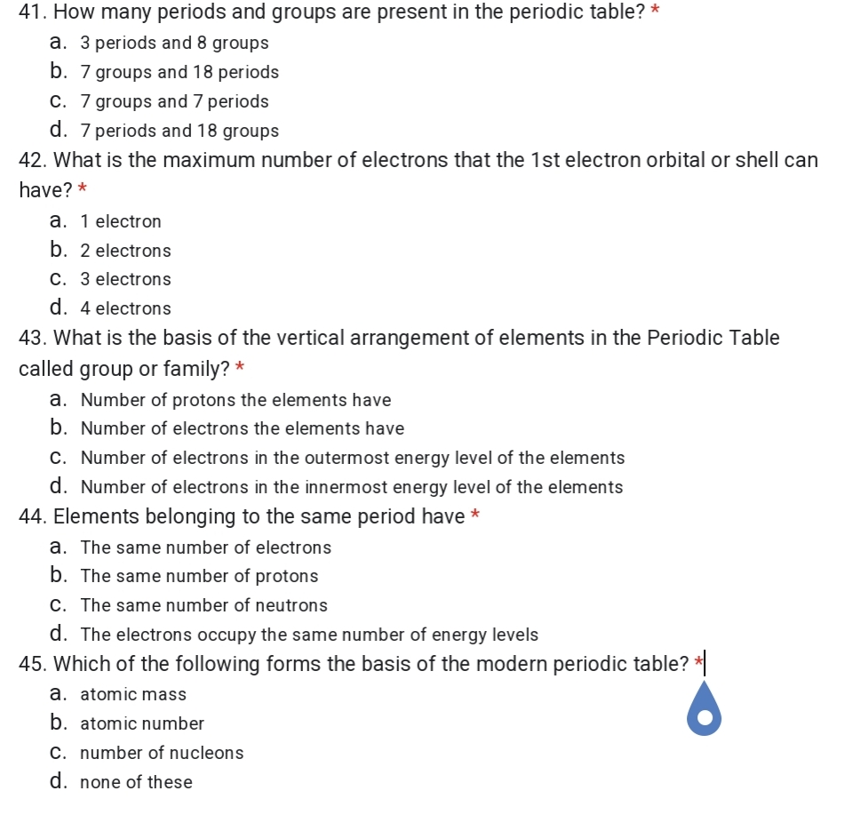 41. How many periods and groups are present in the periodic table? *
a. 3 periods and 8 groups
b. 7 groups and 18 periods
C. 7 groups and 7 periods
d. 7 periods and 18 groups
42. What is the maximum number of electrons that the 1st electron orbital or shell can
have? *
a. 1 electron
b. 2 electrons
C. 3 electrons
d. 4 electrons
43. What is the basis of the vertical arrangement of elements in the Periodic Table
called group or family? *
a. Number of protons the elements have
b. Number of electrons the elements have
C. Number of electrons in the outermost energy level of the elements
d. Number of electrons in the innermost energy level of the elements
44. Elements belonging to the same period have *
a. The same number of electrons
b. The same number of protons
C. The same number of neutrons
d. The electrons occupy the same number of energy levels
45. Which of the following forms the basis of the modern periodic table? *
a. atomic mass
b. atomic number
C. number of nucleons
d. none of these
