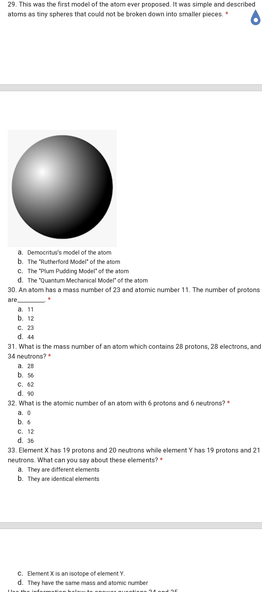 29. This was the first model of the atom ever proposed. It was simple and described
atoms as tiny spheres that could not be broken down into smaller pieces.
a. Democritus's model of the atom
b. The "Rutherford Model" of the atom
C. The "Plum Pudding Model" of the atom
d. The "Quantum Mechanical Model" of the atom
30. An atom has a mass number of 23 and atomic number 11. The number of protons
are,
а. 11
b. 12
С. 23
d. 44
31. What is the mass number of an atom which contains 28 protons, 28 electrons, and
34 neutrons? *
а. 28
b. 56
С. 62
d. 90
32. What is the atomic number of an atom with 6 protons and 6 neutrons? *
а. О
b. 6
C. 12
d. 36
33. Element X has 19 protons and 20 neutrons while element Y has 19 protons and 21
neutrons. What can you say about these elements? *
a. They are different elements
b. They are identical elements
C. Element X is an isotope of element Y.
d. They have the same mass and atomic number
Lloo th
formation helow to
queotiono 34 ond 35

