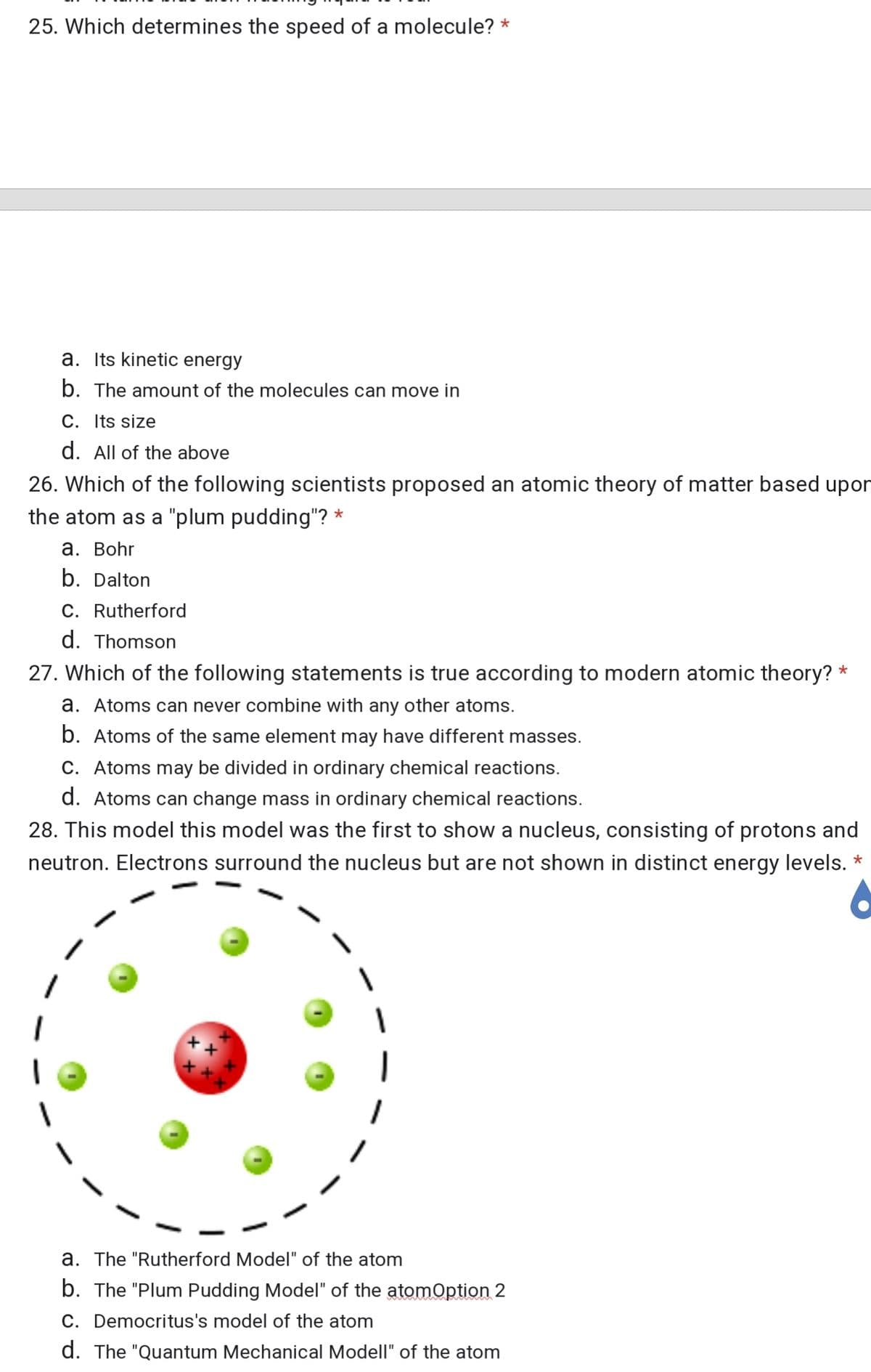 25. Which determines the speed of a molecule? *
a. Its kinetic energy
b. The amount of the molecules can move in
C. Its size
d. All of the above
26. Which of the following scientists proposed an atomic theory of matter based upor
the atom as a "plum pudding"? *
а. Bohr
b. Dalton
C. Rutherford
d. Thomson
27. Which of the following statements is true according to modern atomic theory? *
a. Atoms can never combine with any other atoms.
b. Atoms of the same element may have different masses.
C. Atoms may be divided in ordinary chemical reactions.
d. Atoms can change mass in ordinary chemical reactions.
28. This model this model was the first to show a nucleus, consisting of protons and
neutron. Electrons surround the nucleus but are not shown in distinct energy levels. *
a. The "Rutherford Model" of the atom
b. The "Plum Pudding Model" of the atomOption 2
C. Democritus's model of the atom
d. The "Quantum Mechanical Modell" of the atom
