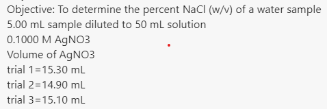 Objective: To determine the percent NaCl (w/v) of a water sample
5.00 ml sample diluted to 50 ml solution
0.1000 M AGNO3
Volume of AGNO3
trial 1=15.30 mL
trial 2=14.90 mL
trial 3=15.10 mL
