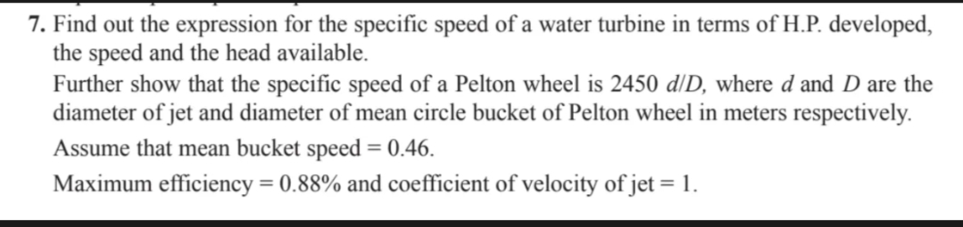 7. Find out the expression for the specific speed of a water turbine in terms of H.P. developed,
the speed and the head available.
Further show that the specific speed of a Pelton wheel is 2450 d/D, where d and D are the
diameter of jet and diameter of mean circle bucket of Pelton wheel in meters respectively.
Assume that mean bucket speed = 0.46.
Maximum efficiency = 0.88% and coefficient of velocity of jet = 1.