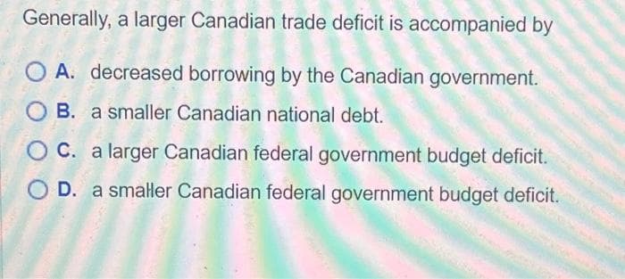 Generally, a larger Canadian trade deficit is accompanied by
A. decreased borrowing by the Canadian government.
OB. a smaller Canadian national debt.
C. a larger Canadian federal government budget deficit.
O D. a smaller Canadian federal government budget deficit.