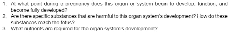 1. At what point during a pregnancy does this organ or system begin to develop, function, and
become fully developed?
2. Are there specific substances that are harmful to this organ system's development? How do these
substances reach the fetus?
3. What nutrients are required for the organ system's development?
