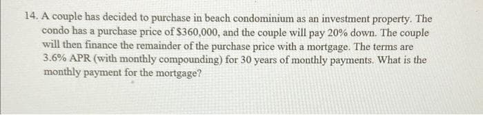 14. A couple has decided to purchase in beach condominium as an investment property. The
condo has a purchase price of $360,000, and the couple will pay 20% down. The couple
will then finance the remainder of the purchase price with a mortgage. The terms are
3.6% APR (with monthly compounding) for 30 years of monthly payments. What is the
monthly payment for the mortgage?