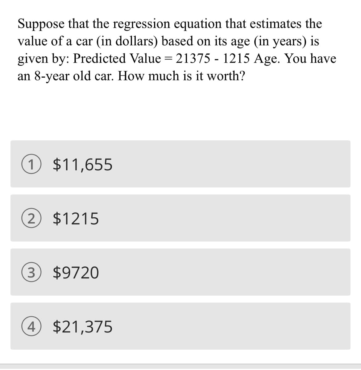 Suppose that the regression equation that estimates the
value of a car (in dollars) based on its age (in years) is
given by: Predicted Value = 21375 - 1215 Age. You have
an 8-year old car. How much is it worth?
