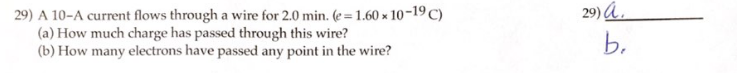 29) A 10-A current flows through a wire for 2.0 min. (e=1.60 x 10-19 C)
(a) How much charge has passed through this wire?
(b) How many electrons have passed any point in the wire?
29) a
b.