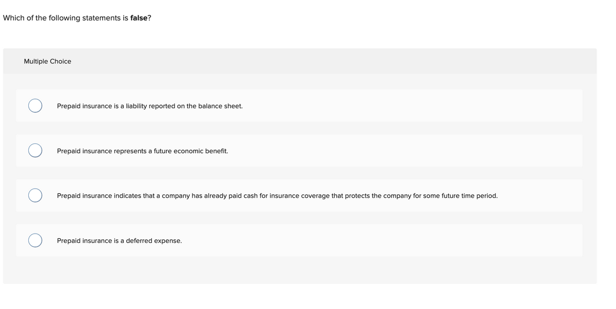 Which of the following statements is false?
Multiple Choice
Prepaid insurance is a liability reported on the balance sheet.
Prepaid insurance represents a future economic benefit.
Prepaid insurance indicates that a company has already paid cash for insurance coverage that protects the company for some future time period.
Prepaid insurance is a deferred expense.