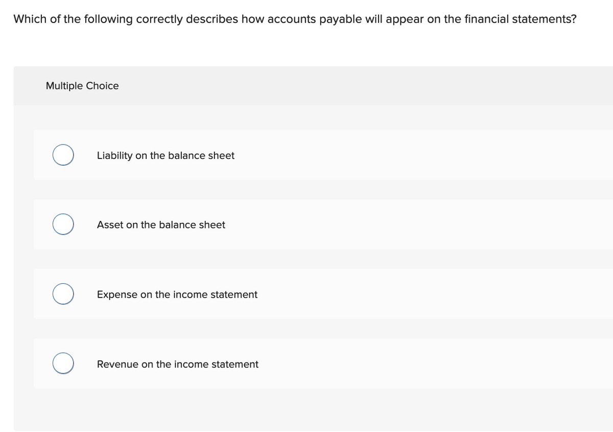 Which of the following correctly describes how accounts payable will appear on the financial statements?
Multiple Choice
O
O
Liability on the balance sheet
Asset on the balance sheet
Expense on the income statement
Revenue on the income statement