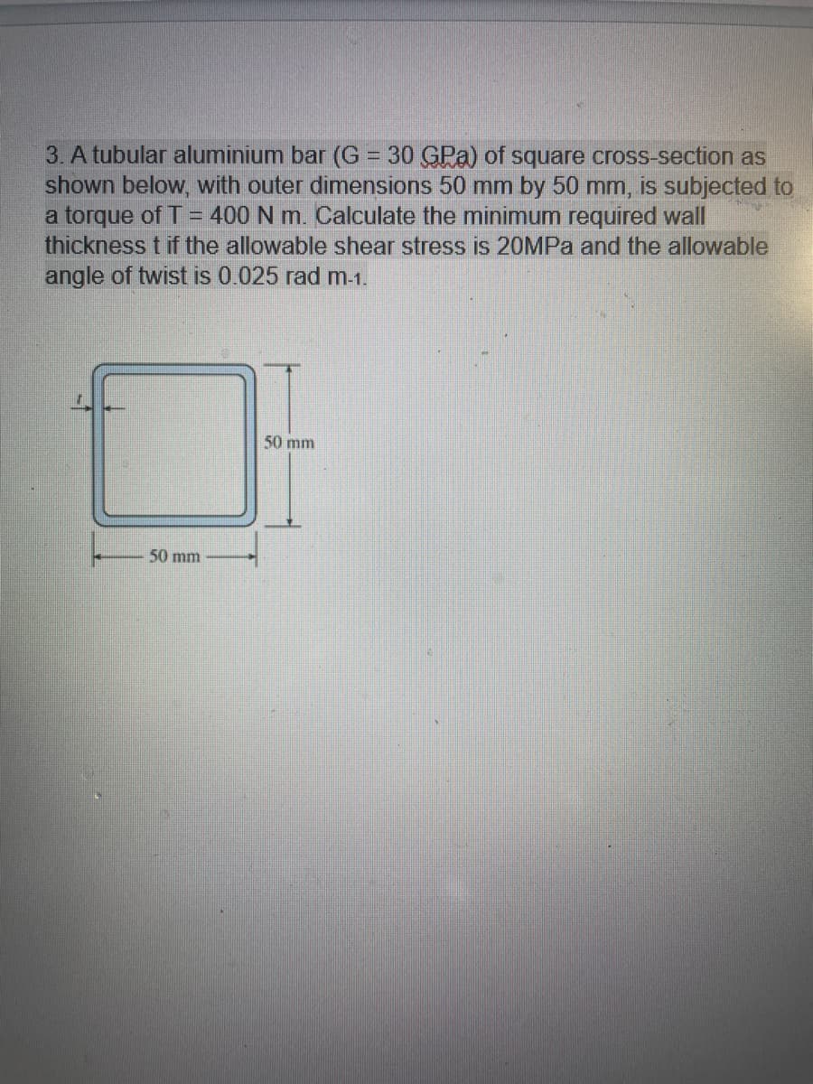 3. A tubular aluminium bar (G = 30 GPa) of square cross-section as
shown below, with outer dimensions 50 mm by 50 mm, is subjected to
a torque of T = 400 N m. Calculate the minimum required wall
thickness t if the allowable shear stress is 20MPa and the allowable
angle of twist is 0.025 rad m-1.
50 mm
50 mm