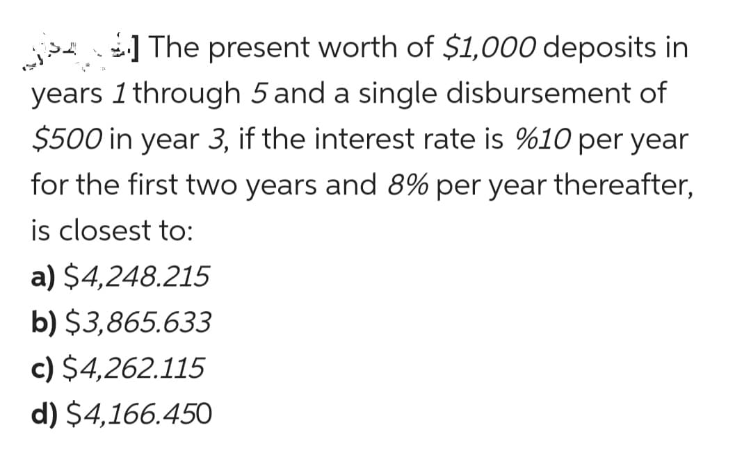 j ] The present worth of $1,000 deposits in
years 1 through 5 and a single disbursement of
$500 in year 3, if the interest rate is %10 per year
for the first two years and 8% per year thereafter,
is closest to:
a) $4,248.215
b) $3,865.633
c) $4,262.115
d) $4,166.450
