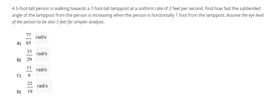 A 5-foot-tall person is walking towards a 7-foot-tall lamppost at a uniform rate of 2 feet per second. Find how fast the subtended
angle of the lamppost from the person is increasing when the person is horizontally 1 foot from the lamppost. Assume the eye level
of the person to be also 5 feet for simpler analysis.
77 rad/s
A) 65
33
rad/s
B) 29
11
rad/s
C)
9
22 rad/s
D)
19
