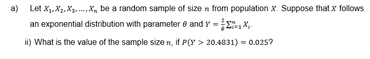 a)
Let X₁, X2, X3,..., X, be a random sample of size n from population X. Suppose that X follows
an exponential distribution with parameter and y = 2 Sn
i=1X.
ii) What is the value of the sample size n, if P(Y > 20.4831) = 0.025?