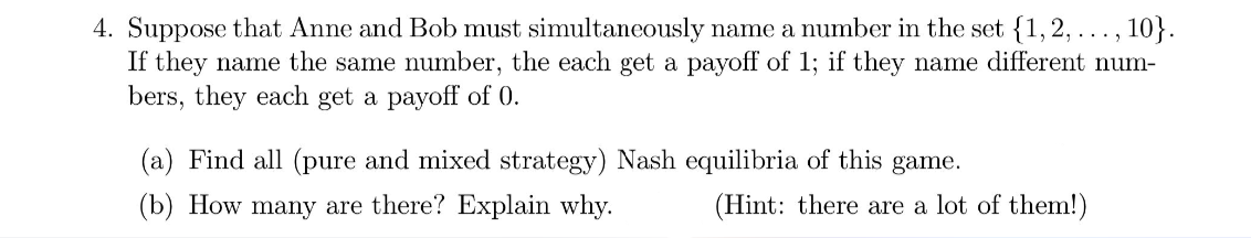 4. Suppose that Anne and Bob must simultaneously name a number in the set {1,2, ..., 10}.
If they name the same number, the each get a payoff of 1; if they name different num-
bers, they each get a payoff of 0.
(a) Find all (pure and mixed strategy) Nash equilibria of this game.
(b) How many are there? Explain why.
(Hint: there are a lot of them!)
