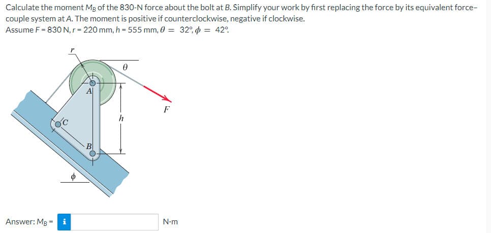 Calculate the moment Mg of the 830-N force about the bolt at B. Simplify your work by first replacing the force by its equivalent force-
couple system at A. The moment is positive if counterclockwise, negative if clockwise.
Assume F = 830 N, r = 220 mm, h = 555 mm, 0 = 32% = 42°
Answer: Mg = i
0
h
F
N.m
