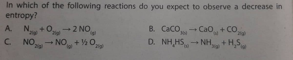 In which of the following reactions do you expect to observe a decrease in
entropy?
A.
N.
+0
2(g)
→2 NO.
(g)
3(s)
2(g)
2(g)
B. CaCO. CaO,+CO
D. NH HS → NH3(g) + H₂S(g)
C. NO ₂0
NO+½ O.
(g)
(s)
2(g)
2
2(g)