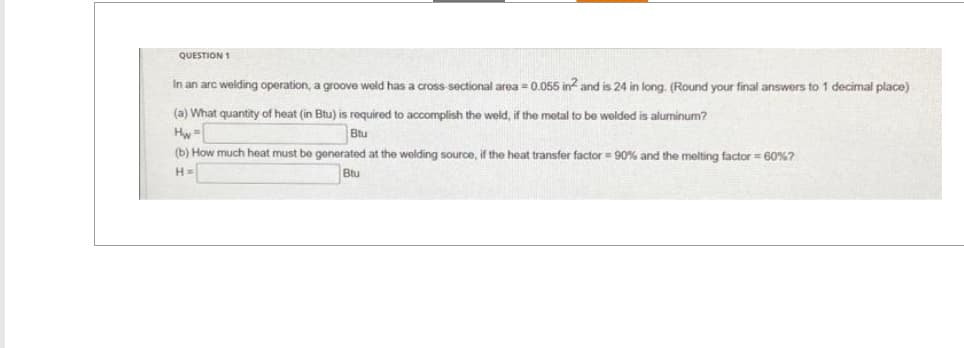 QUESTION 1
In an arc welding operation, a groove weld has a cross-sectional area=0.055 in² and is 24 in long. (Round your final answers to 1 decimal place)
(a) What quantity of heat (in Btu) is required to accomplish the weld, if the metal to be welded is aluminum?
Btu
(b) How much heat must be generated at the welding source, if the heat transfer factor = 90% and the melting factor = 60%?
H=
Btu