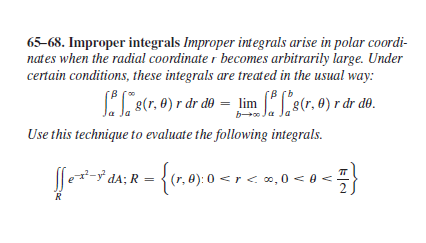 65-68. Improper integrals Improper integrals arise in polar coordi-
nates when the radial coordinate r becomes arbitrarily large. Under
certain conditions, these integrals are treated in the usual way:
L8(7. 0) r dr do – lim L8(r. 0) r år do.
[B (b
g(r, 0) r dr dº = lim 8(r, 0) r dr dº.
b Ja
Use this technique to evaluate the following integrals.
dA; R = {(r, 0): 0 < r <.co,0 < 0 < }
R
