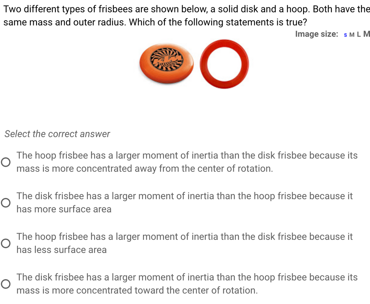 Two different types of frisbees are shown below, a solid disk and a hoop. Both have the
same mass and outer radius. Which of the following statements is true?
Image size: s M L M
Select the correct answer
The hoop frisbee has a larger moment of inertia than the disk frisbee because its
mass is more concentrated away from the center of rotation.
The disk frisbee has a larger moment of inertia than the hoop frisbee because it
has more surface area
The hoop frisbee has a larger moment of inertia than the disk frisbee because it
has less surface area
The disk frisbee has a larger moment of inertia than the hoop frisbee because its
mass is more concentrated toward the center of rotation.
