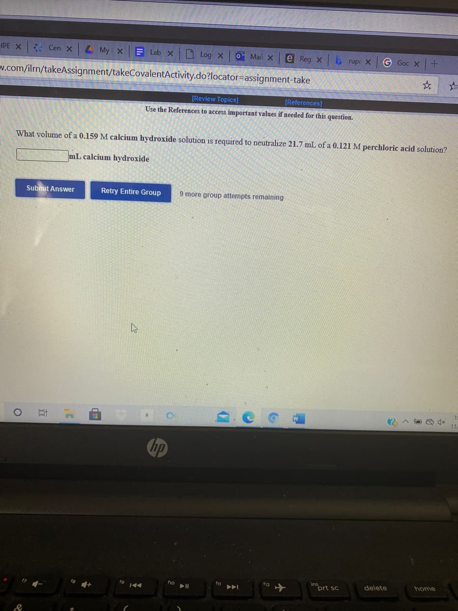 insort sc
HPE X Cen X
L My X
E Lab X
O Log X
O Mail x
e Reg x , rupe X
G Goc X+
w.com/ilrn/takeAssignment/takeCovalentActivity.do?locator=assignment-take
[Review Topics]
[References]
Use the References to access important values if needed for this question.
What volume of a 0.159 M calcium hydroxide solution is required to neutralize 21.7 mL of a 0.121 M perchloric acid solution?
mL calcium hydroxide
Submit Answer
Retry Entire Group
9 more group attempts remaining
f12
delete
home
f1o
fg
